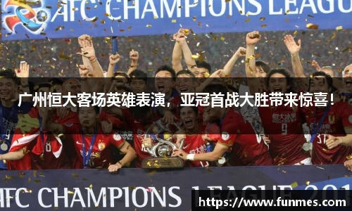 广州恒大客场英雄表演，亚冠首战大胜带来惊喜！