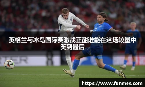 英格兰与冰岛国际赛激战正酣谁能在这场较量中笑到最后
