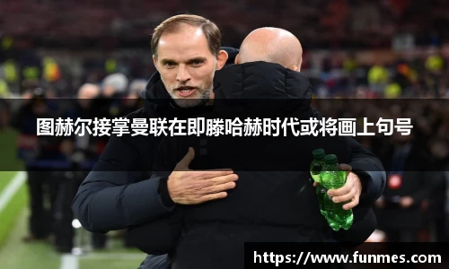 图赫尔接掌曼联在即滕哈赫时代或将画上句号