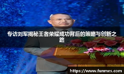 专访刘军揭秘王者荣耀成功背后的策略与创新之路